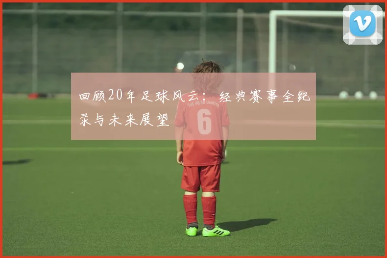 回顾20年足球风云：经典赛事全纪录与未来展望