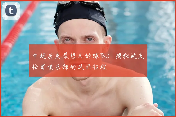中超历史最悠久的球队:揭秘这支传奇俱乐部的风雨征程