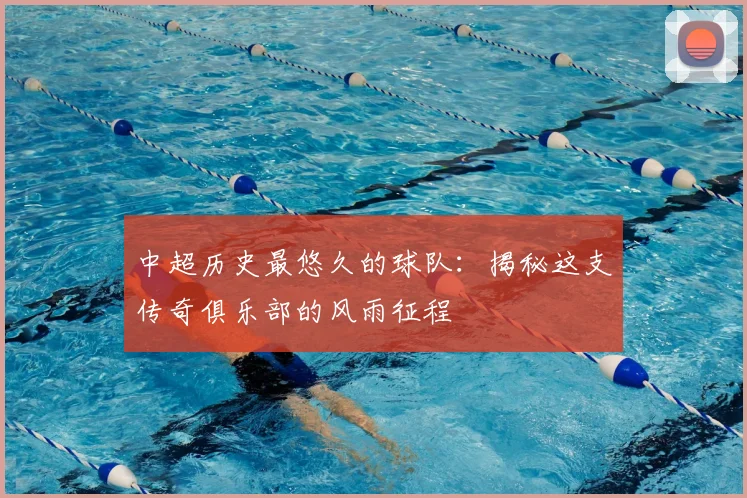中超历史最悠久的球队:揭秘这支传奇俱乐部的风雨征程